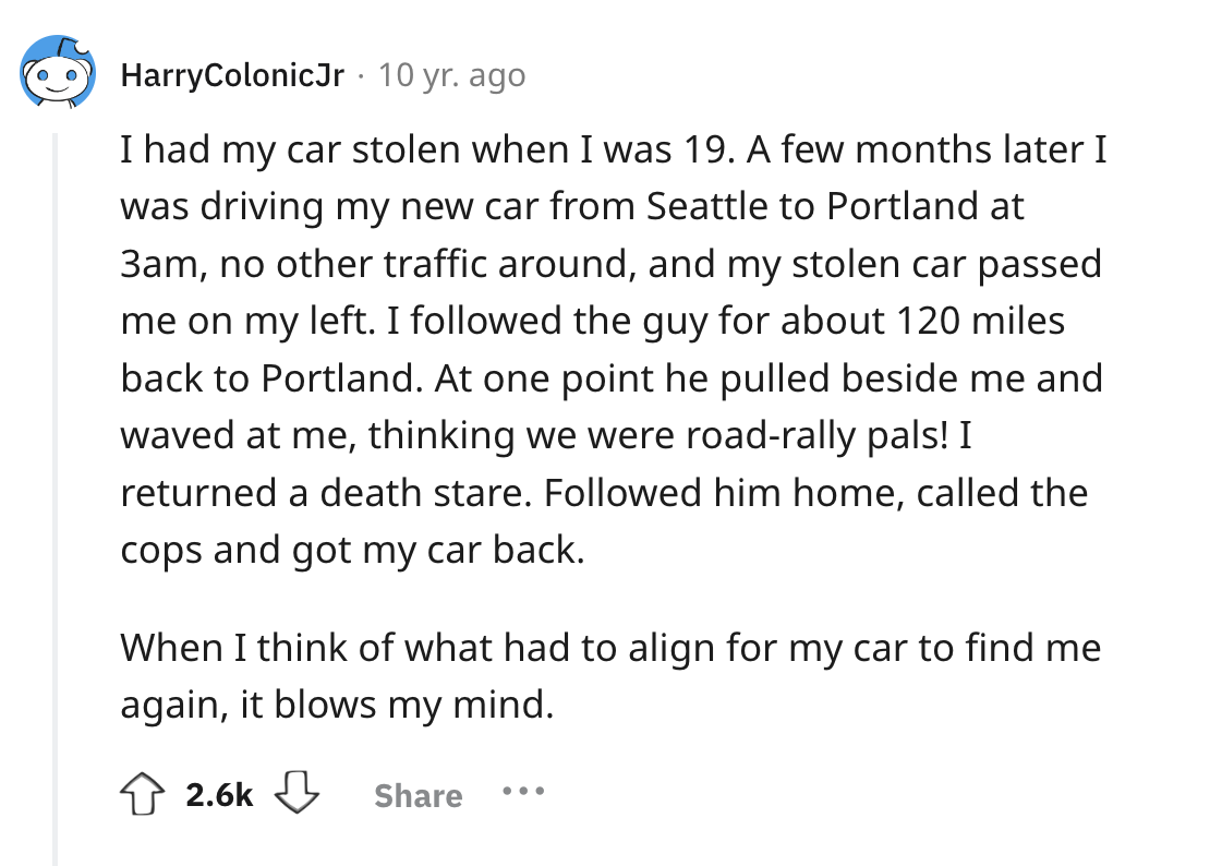 screenshot - HarryColonicJr. 10 yr. ago I had my car stolen when I was 19. A few months later I was driving my new car from Seattle to Portland at 3am, no other traffic around, and my stolen car passed me on my left. I ed the guy for about 120 miles back 